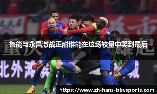 鲁能与永昌激战正酣谁能在这场较量中笑到最后